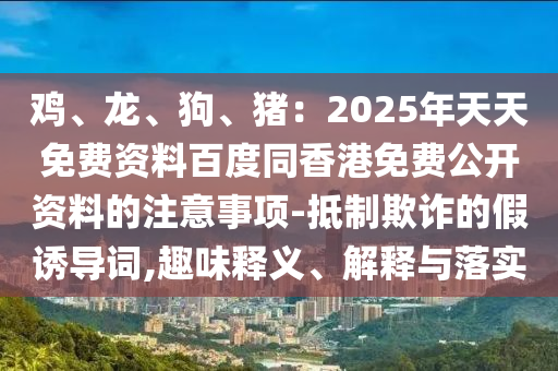 雞、龍、狗、豬：2025年天天免費資料百度同香港免費公開資料的注意事項-抵制欺詐的假誘導(dǎo)詞,趣味釋義、解釋與落實