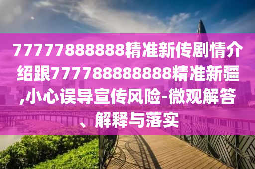 77777888888精準新傳劇情介紹跟777788888888精準新疆,小心誤導(dǎo)宣傳風(fēng)險-微觀解答、解釋與落實