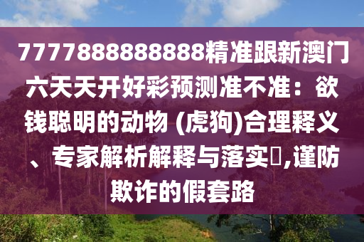 7777888888888精準(zhǔn)跟新澳門(mén)六天天開(kāi)好彩預(yù)測(cè)準(zhǔn)不準(zhǔn)：欲錢(qián)聰明的動(dòng)物 (虎狗)合理釋義、專(zhuān)家解析解釋與落實(shí)?,謹(jǐn)防欺詐的假套路