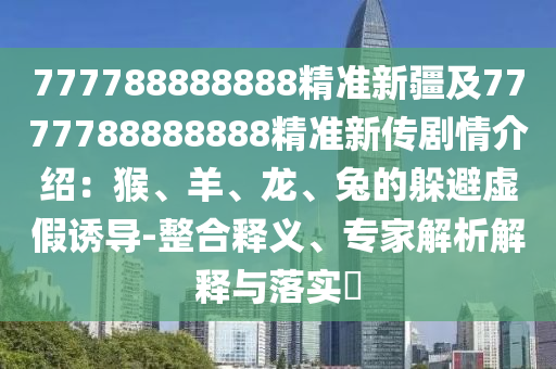 777788888888精準(zhǔn)新疆及7777788888888精準(zhǔn)新傳劇情介紹：猴、羊、龍、兔的躲避虛假誘導(dǎo)-整合釋義、專(zhuān)家解析解釋與落實(shí)?