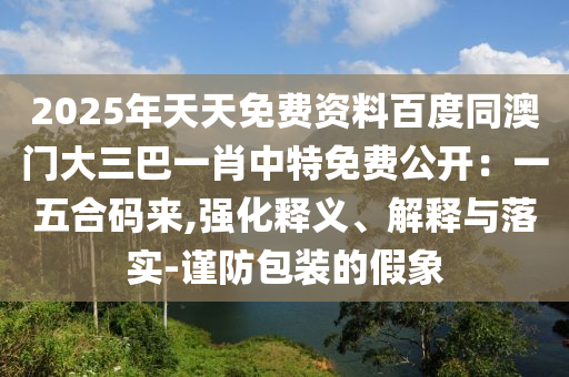 2025年天天免費(fèi)資料百度同澳門大三巴一肖中特免費(fèi)公開：一五合碼來(lái),強(qiáng)化釋義、解釋與落實(shí)-謹(jǐn)防包裝的假象