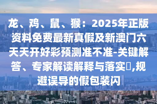 龍、雞、鼠、猴：2025年正版資料免費(fèi)最新真假及新澳門(mén)六天天開(kāi)好彩預(yù)測(cè)準(zhǔn)不準(zhǔn)-關(guān)鍵解答、專家解讀解釋與落實(shí)?,規(guī)避誤導(dǎo)的假包裝閃