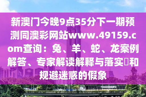 新澳門今晚9點35分下一期預測同澳彩網(wǎng)站www.49159.соm查詢：兔、羊、蛇、龍案例解答、專家解讀解釋與落實?和規(guī)避迷惑的假象