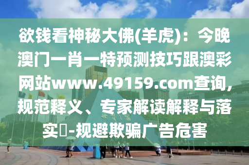 欲錢看神秘大佛(羊虎)：今晚澳門一肖一特預(yù)測技巧跟澳彩網(wǎng)站www.49159.соm查詢,規(guī)范釋義、專家解讀解釋與落實?-規(guī)避欺騙廣告危害