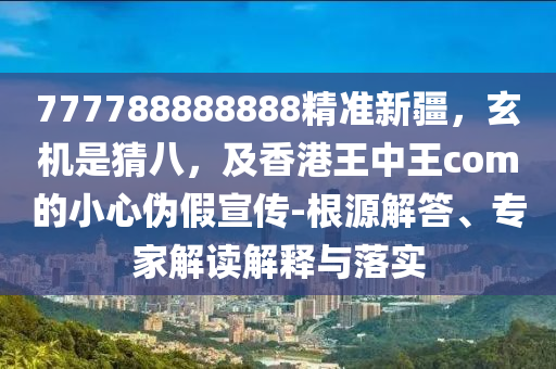 777788888888精準(zhǔn)新疆，玄機(jī)是猜八，及香港王中王com的小心偽假宣傳-根源解答、專家解讀解釋與落實(shí)