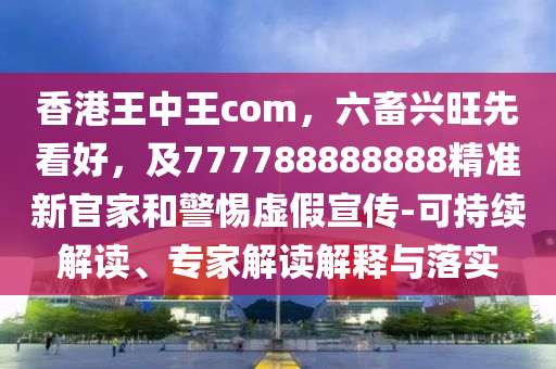 香港王中王com，六畜興旺先看好，及777788888888精準(zhǔn)新官家和警惕虛假宣傳-可持續(xù)解讀、專家解讀解釋與落實