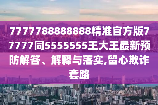 7777788888888精準(zhǔn)官方版77777同5555555王大王最新預(yù)防解答、解釋與落實(shí),留心欺詐套路