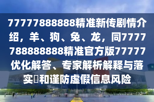 77777888888精準(zhǔn)新傳劇情介紹，羊、狗、兔、龍，同7777788888888精準(zhǔn)官方版77777優(yōu)化解答、專家解析解釋與落實?和謹(jǐn)防虛假信息風(fēng)險