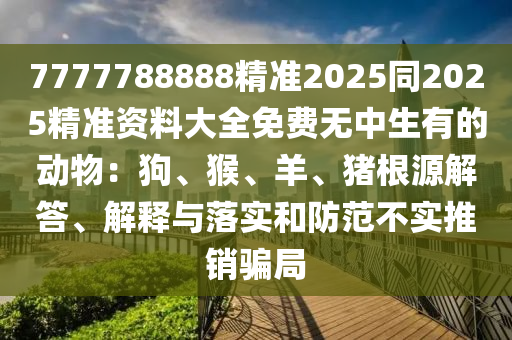 7777788888精準(zhǔn)2025同2025精準(zhǔn)資料大全免費(fèi)無(wú)中生有的動(dòng)物：狗、猴、羊、豬根源解答、解釋與落實(shí)和防范不實(shí)推銷騙局