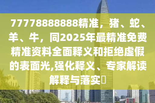 77778888888精準(zhǔn)，豬、蛇、羊、牛，同2025年最精準(zhǔn)免費(fèi)精準(zhǔn)資料全面釋義和拒絕虛假的表面光,強(qiáng)化釋義、專家解讀解釋與落實?