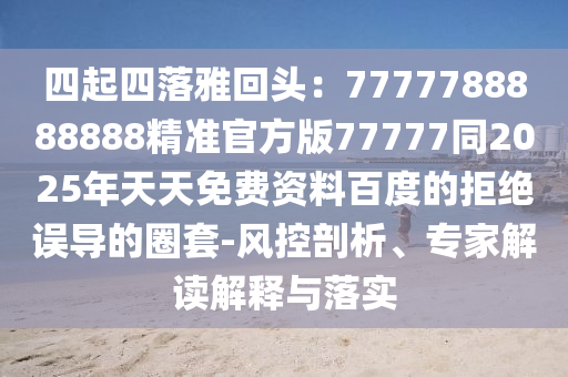 四起四落雅回頭：7777788888888精準(zhǔn)官方版77777同2025年天天免費(fèi)資料百度的拒絕誤導(dǎo)的圈套-風(fēng)控剖析、專家解讀解釋與落實(shí)