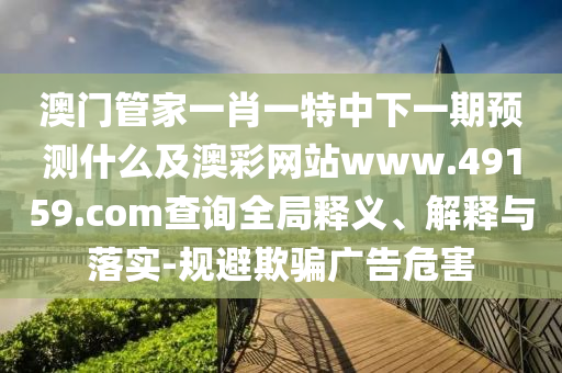 澳門管家一肖一特中下一期預(yù)測(cè)什么及澳彩網(wǎng)站www.49159.соm查詢?nèi)轴屃x、解釋與落實(shí)-規(guī)避欺騙廣告危害