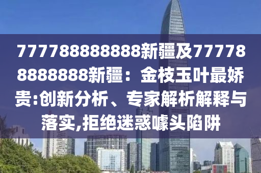 777788888888新疆及777788888888新疆：金枝玉葉最嬌貴:創(chuàng)新分析、專家解析解釋與落實(shí),拒絕迷惑噱頭陷阱