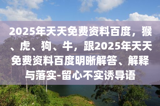 2025年天天免費(fèi)資料百度，猴、虎、狗、牛，跟2025年天天免費(fèi)資料百度明晰解答、解釋與落實(shí)-留心不實(shí)誘導(dǎo)語