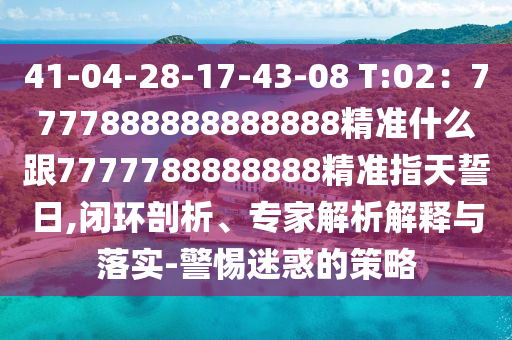 41-04-28-17-43-08 T:02：7777888888888888精準什么跟7777788888888精準指天誓日,閉環(huán)剖析、專家解析解釋與落實-警惕迷惑的策略