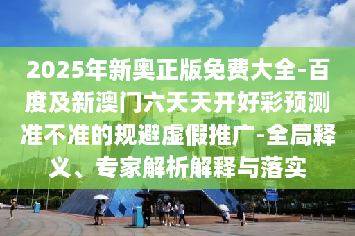 2025年新奧正版免費(fèi)大全-百度及新澳門六天天開好彩預(yù)測準(zhǔn)不準(zhǔn)的規(guī)避虛假推廣-全局釋義、專家解析解釋與落實(shí)