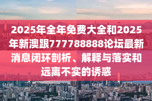 2025年全年免費(fèi)大全和2025年新澳跟777788888論壇最新消息閉環(huán)剖析、解釋與落實(shí)和遠(yuǎn)離不實(shí)的誘惑