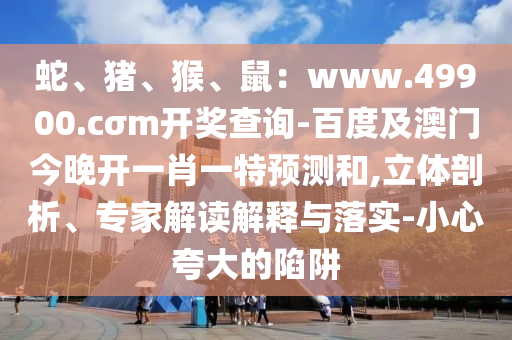 蛇、豬、猴、鼠：www.49900.cσm開獎查詢-百度及澳門今晚開一肖一特預測和,立體剖析、專家解讀解釋與落實-小心夸大的陷阱