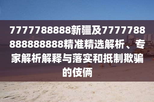 7777788888新疆及7777788888888888精準精選解析、專家解析解釋與落實和抵制欺騙的伎倆