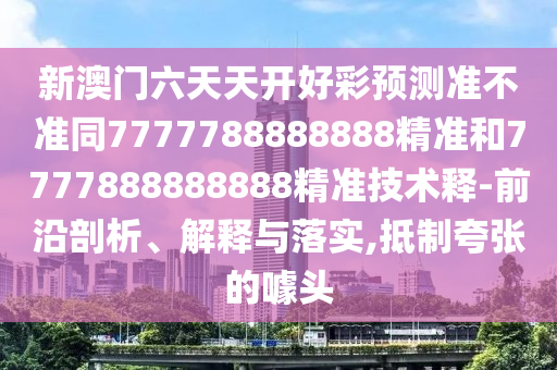 新澳門六天天開(kāi)好彩預(yù)測(cè)準(zhǔn)不準(zhǔn)同7777788888888精準(zhǔn)和7777888888888精準(zhǔn)技術(shù)釋-前沿剖析、解釋與落實(shí),抵制夸張的噱頭