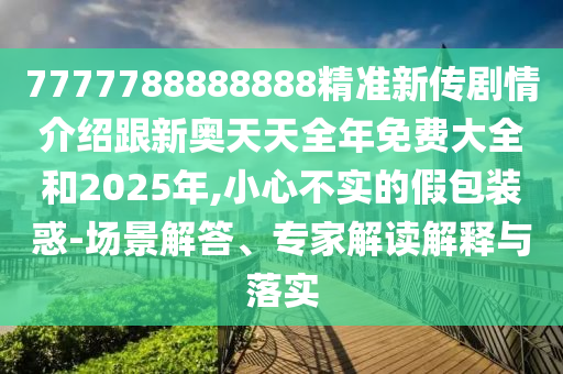 7777788888888精準新傳劇情介紹跟新奧天天全年免費大全和2025年,小心不實的假包裝惑-場景解答、專家解讀解釋與落實