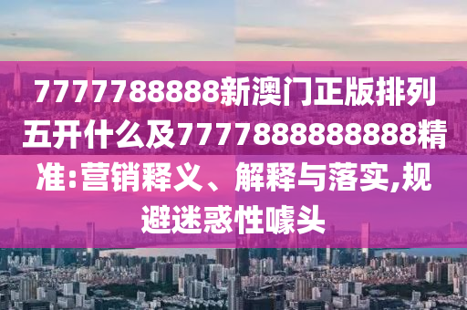 7777788888新澳門正版排列五開什么及7777888888888精準(zhǔn):營(yíng)銷釋義、解釋與落實(shí),規(guī)避迷惑性噱頭
