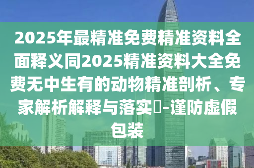 2025年最精準(zhǔn)免費(fèi)精準(zhǔn)資料全面釋義同2025精準(zhǔn)資料大全免費(fèi)無中生有的動(dòng)物精準(zhǔn)剖析、專家解析解釋與落實(shí)?-謹(jǐn)防虛假包裝