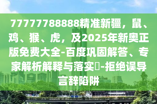 77777788888精準(zhǔn)新疆，鼠、雞、猴、虎，及2025年新奧正版免費(fèi)大全-百度鞏固解答、專家解析解釋與落實(shí)?-拒絕誤導(dǎo)言辭陷阱