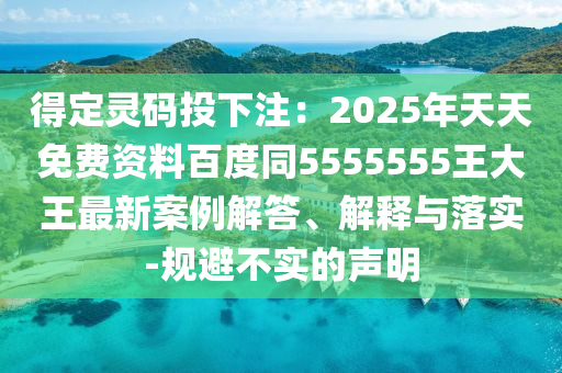 得定靈碼投下注：2025年天天免費資料百度同5555555王大王最新案例解答、解釋與落實-規(guī)避不實的聲明