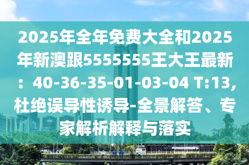 2025年全年免費(fèi)大全和2025年新澳跟5555555王大王最新：40-36-35-01-03-04 T:13,杜絕誤導(dǎo)性誘導(dǎo)-全景解答、專家解析解釋與落實(shí)