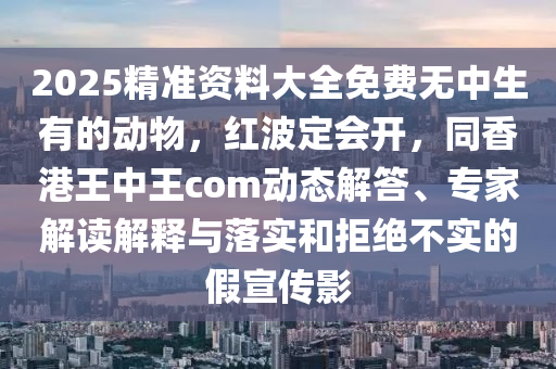 2025精準資料大全免費無中生有的動物，紅波定會開，同香港王中王com動態(tài)解答、專家解讀解釋與落實和拒絕不實的假宣傳影