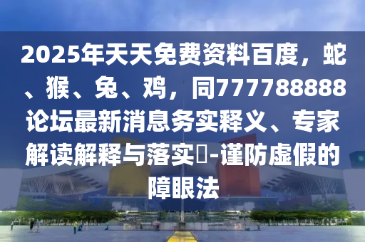 2025年天天免費資料百度，蛇、猴、兔、雞，同777788888論壇最新消息務(wù)實釋義、專家解讀解釋與落實?-謹防虛假的障眼法