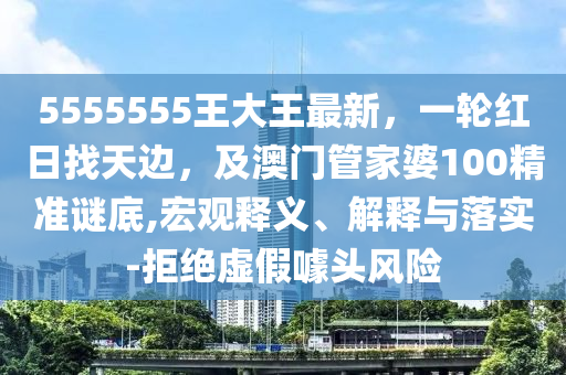 5555555王大王最新，一輪紅日找天邊，及澳門管家婆100精準謎底,宏觀釋義、解釋與落實-拒絕虛假噱頭風險
