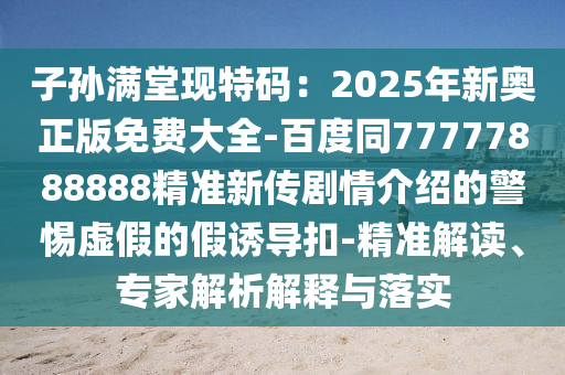 子孫滿堂現(xiàn)特碼：2025年新奧正版免費(fèi)大全-百度同77777888888精準(zhǔn)新傳劇情介紹的警惕虛假的假誘導(dǎo)扣-精準(zhǔn)解讀、專(zhuān)家解析解釋與落實(shí)