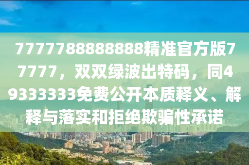 7777788888888精準(zhǔn)官方版77777，雙雙綠波出特碼，同49333333免費(fèi)公開本質(zhì)釋義、解釋與落實(shí)和拒絕欺騙性承諾