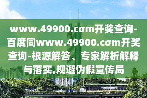 www.49900.cσm開(kāi)獎(jiǎng)查詢(xún)-百度同www.49900.cσm開(kāi)獎(jiǎng)查詢(xún)-根源解答、專(zhuān)家解析解釋與落實(shí),規(guī)避偽假宣傳局