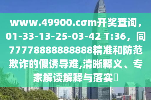 www.49900.cσm開獎(jiǎng)查詢，01-33-13-25-03-42 T:36，同77778888888888精準(zhǔn)和防范欺詐的假誘導(dǎo)難,清晰釋義、專家解讀解釋與落實(shí)?
