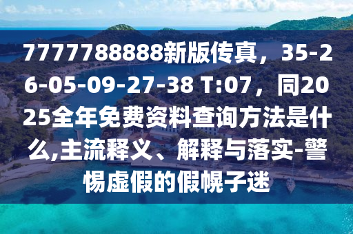 7777788888新版?zhèn)髡妫?5-26-05-09-27-38 T:07，同2025全年免費(fèi)資料查詢方法是什么,主流釋義、解釋與落實(shí)-警惕虛假的假幌子迷