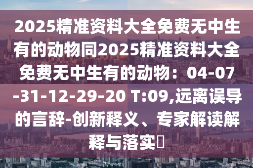 2025精準(zhǔn)資料大全免費(fèi)無中生有的動(dòng)物同2025精準(zhǔn)資料大全免費(fèi)無中生有的動(dòng)物：04-07-31-12-29-20 T:09,遠(yuǎn)離誤導(dǎo)的言辭-創(chuàng)新釋義、專家解讀解釋與落實(shí)?