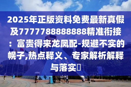 2025年正版資料免費(fèi)最新真假及7777788888888精準(zhǔn)銜接：富貴得來(lái)龍鳳配-規(guī)避不實(shí)的幌子,熱點(diǎn)釋義、專(zhuān)家解析解釋與落實(shí)?