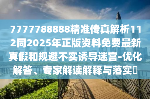 7777788888精準傳真解析112同2025年正版資料免費最新真假和規(guī)避不實誘導(dǎo)迷宮-優(yōu)化解答、專家解讀解釋與落實?