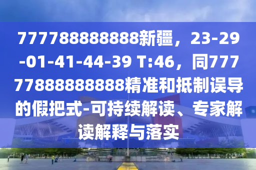 777788888888新疆，23-29-01-41-44-39 T:46，同77777888888888精準(zhǔn)和抵制誤導(dǎo)的假把式-可持續(xù)解讀、專家解讀解釋與落實(shí)