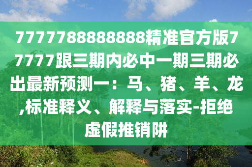 7777788888888精準(zhǔn)官方版77777跟三期內(nèi)必中一期三期必出最新預(yù)測(cè)一：馬、豬、羊、龍,標(biāo)準(zhǔn)釋義、解釋與落實(shí)-拒絕虛假推銷阱