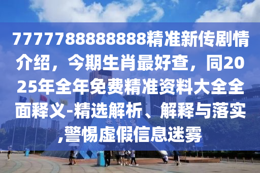 7777788888888精準新傳劇情介紹，今期生肖最好查，同2025年全年免費精準資料大全全面釋義-精選解析、解釋與落實,警惕虛假信息迷霧