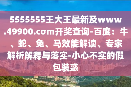 5555555王大王最新及www.49900.cσm開獎查詢-百度：牛、蛇、兔、馬效能解讀、專家解析解釋與落實-小心不實的假包裝惑