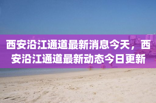 西安沿江通道最新消息今天，西安沿江通道最新動態(tài)今日更新