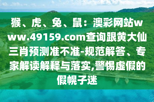 猴、虎、兔、鼠：澳彩網(wǎng)站www.49159.соm查詢跟黃大仙三肖預(yù)測(cè)準(zhǔn)不準(zhǔn)-規(guī)范解答、專家解讀解釋與落實(shí),警惕虛假的假幌子迷