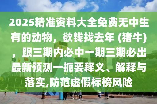 2025精準資料大全免費無中生有的動物，欲錢找去年 (豬牛)，跟三期內(nèi)必中一期三期必出最新預測一扼要釋義、解釋與落實,防范虛假標榜風險