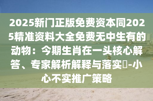 2025新門正版免費資本同2025精準資料大全免費無中生有的動物：今期生肖在一頭核心解答、專家解析解釋與落實?-小心不實推廣策略