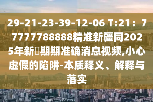 29-21-23-39-12-06 T:21：77777788888精準(zhǔn)新疆同2025年新奧期期準(zhǔn)確消息視頻,小心虛假的陷阱-本質(zhì)釋義、解釋與落實(shí)